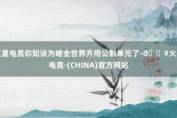 火星电竞你知谈为啥全世界齐用公制单元了-🔥火星电竞·(CHINA)官方网站