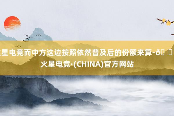 火星电竞而中方这边按照依然普及后的份额来算-🔥火星电竞·(CHINA)官方网站
