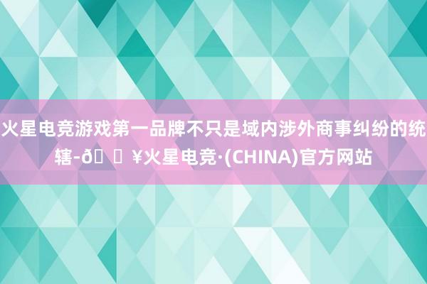 火星电竞游戏第一品牌不只是域内涉外商事纠纷的统辖-🔥火星电竞·(CHINA)官方网站