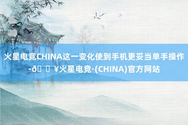火星电竞CHINA这一变化使到手机更妥当单手操作-🔥火星电竞·(CHINA)官方网站