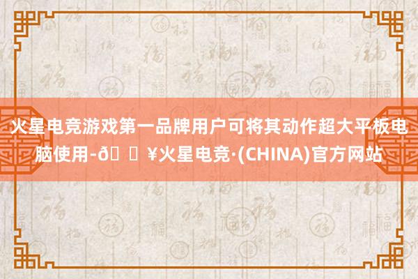 火星电竞游戏第一品牌用户可将其动作超大平板电脑使用-🔥火星电竞·(CHINA)官方网站
