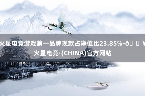 火星电竞游戏第一品牌现款占净值比23.85%-🔥火星电竞·(CHINA)官方网站