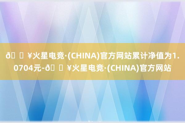🔥火星电竞·(CHINA)官方网站累计净值为1.0704元-🔥火星电竞·(CHINA)官方网站