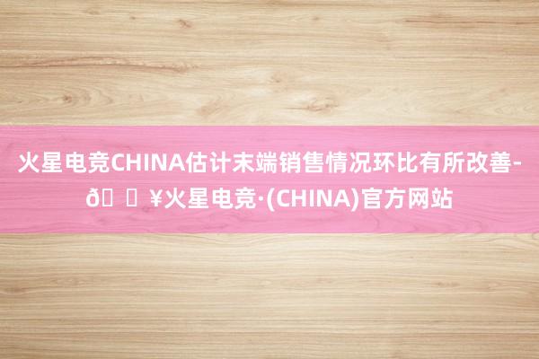 火星电竞CHINA估计末端销售情况环比有所改善-🔥火星电竞·(CHINA)官方网站