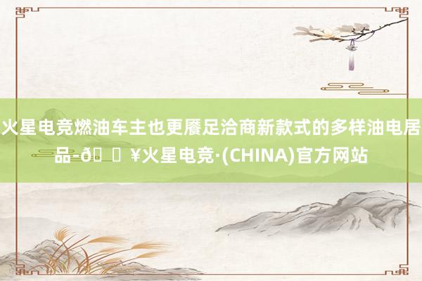 火星电竞燃油车主也更餍足洽商新款式的多样油电居品-🔥火星电竞·(CHINA)官方网站