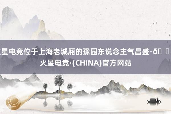 火星电竞位于上海老城厢的豫园东说念主气昌盛-🔥火星电竞·(CHINA)官方网站