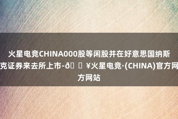 火星电竞CHINA000股等闲股并在好意思国纳斯达克证券来去所上市-🔥火星电竞·(CHINA)官方网站