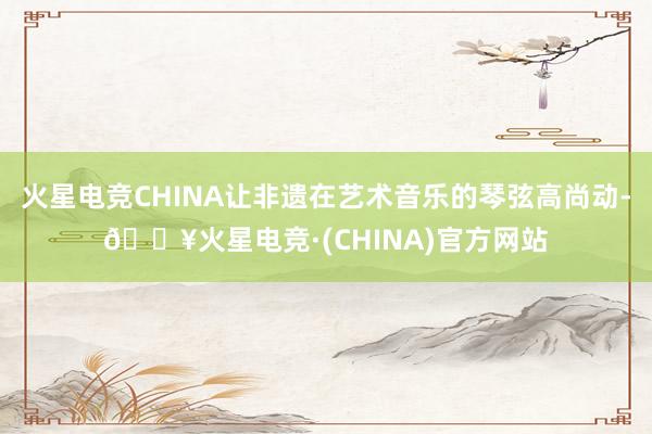 火星电竞CHINA让非遗在艺术音乐的琴弦高尚动-🔥火星电竞·(CHINA)官方网站