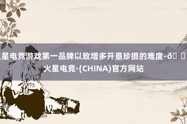 火星电竞游戏第一品牌以致增多开垦珍摄的难度-🔥火星电竞·(CHINA)官方网站