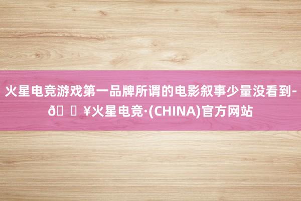 火星电竞游戏第一品牌所谓的电影叙事少量没看到-🔥火星电竞·(CHINA)官方网站