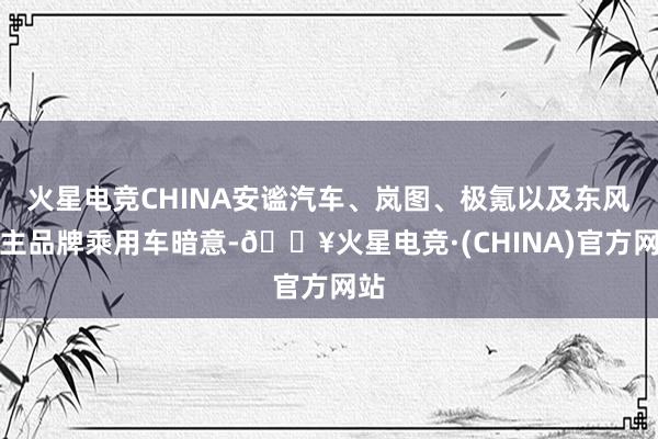 火星电竞CHINA安谧汽车、岚图、极氪以及东风自主品牌乘用车暗意-🔥火星电竞·(CHINA)官方网站