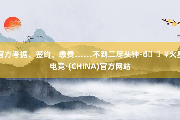 官方考据、签约、缴费……不到二尽头钟-🔥火星电竞·(CHINA)官方网站