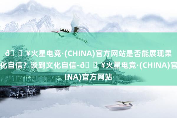 🔥火星电竞·(CHINA)官方网站是否能展现果然的文化自信？谈到文化自信-🔥火星电竞·(CHINA)官方网站