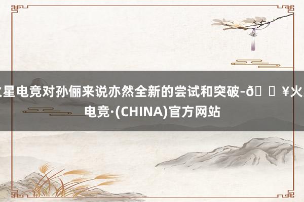 火星电竞对孙俪来说亦然全新的尝试和突破-🔥火星电竞·(CHINA)官方网站
