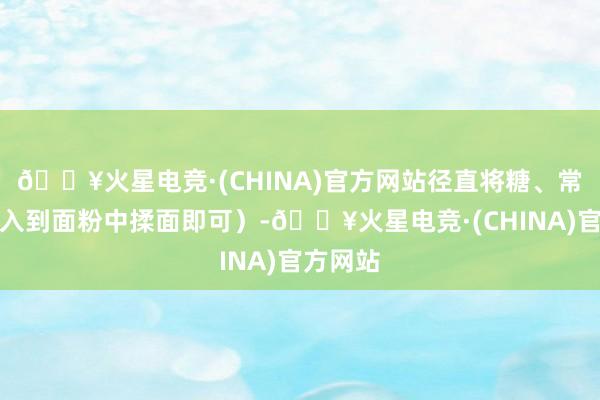 🔥火星电竞·(CHINA)官方网站径直将糖、常温水加入到面粉中揉面即可）-🔥火星电竞·(CHINA)官方网站