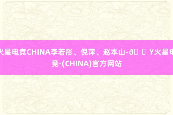 火星电竞CHINA李若彤、倪萍、赵本山-🔥火星电竞·(CHINA)官方网站