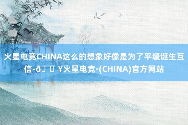 火星电竞CHINA这么的想象好像是为了平缓诞生互信-🔥火星电竞·(CHINA)官方网站
