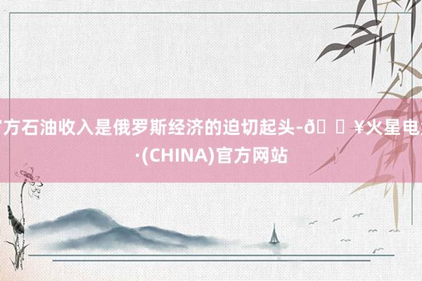 官方石油收入是俄罗斯经济的迫切起头-🔥火星电竞·(CHINA)官方网站