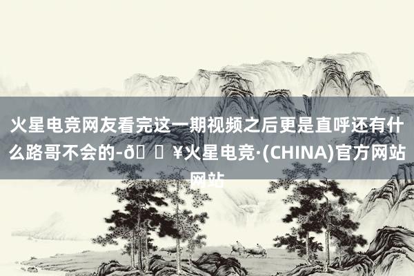 火星电竞网友看完这一期视频之后更是直呼还有什么路哥不会的-🔥火星电竞·(CHINA)官方网站