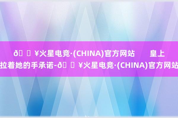 🔥火星电竞·(CHINA)官方网站       皇上拉着她的手承诺-🔥火星电竞·(CHINA)官方网站