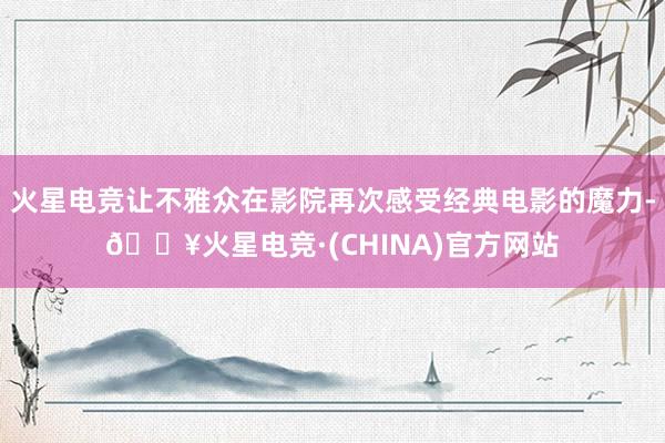 火星电竞让不雅众在影院再次感受经典电影的魔力-🔥火星电竞·(CHINA)官方网站