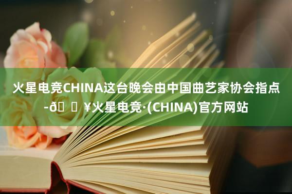 火星电竞CHINA　　这台晚会由中国曲艺家协会指点-🔥火星电竞·(CHINA)官方网站
