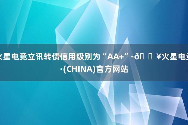 火星电竞立讯转债信用级别为“AA+”-🔥火星电竞·(CHINA)官方网站