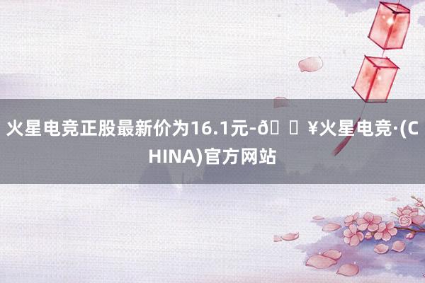 火星电竞正股最新价为16.1元-🔥火星电竞·(CHINA)官方网站