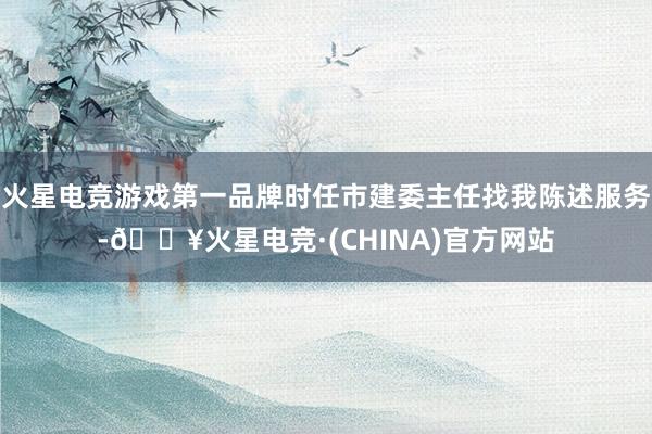火星电竞游戏第一品牌时任市建委主任找我陈述服务-🔥火星电竞·(CHINA)官方网站