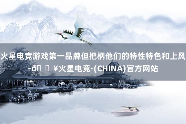 火星电竞游戏第一品牌但把柄他们的特性特色和上风-🔥火星电竞·(CHINA)官方网站
