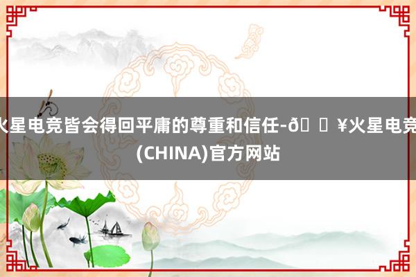 火星电竞皆会得回平庸的尊重和信任-🔥火星电竞·(CHINA)官方网站