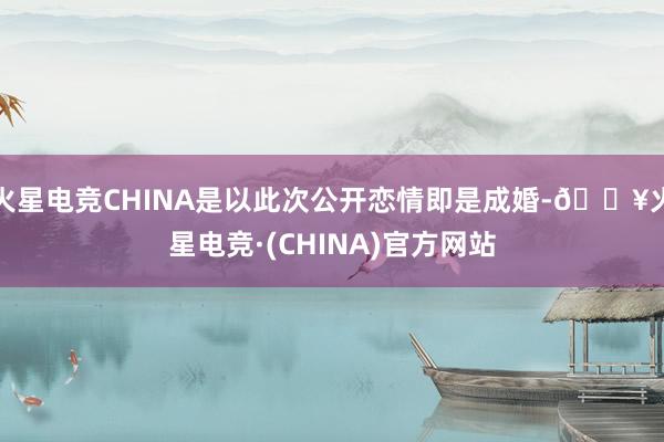 火星电竞CHINA是以此次公开恋情即是成婚-🔥火星电竞·(CHINA)官方网站