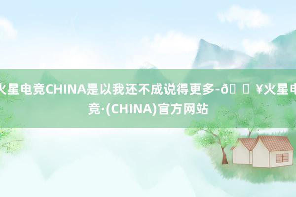 火星电竞CHINA是以我还不成说得更多-🔥火星电竞·(CHINA)官方网站