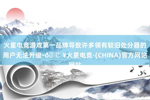 火星电竞游戏第一品牌导致许多领有较旧处分器的用户无法升级-🔥火星电竞·(CHINA)官方网站