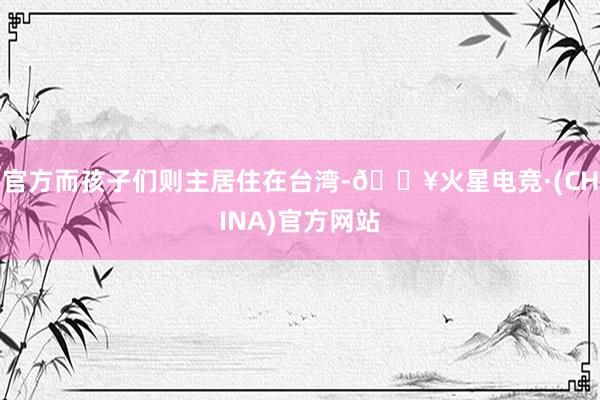 官方而孩子们则主居住在台湾-🔥火星电竞·(CHINA)官方网站