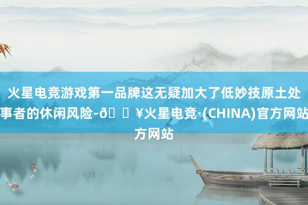 火星电竞游戏第一品牌这无疑加大了低妙技原土处事者的休闲风险-🔥火星电竞·(CHINA)官方网站