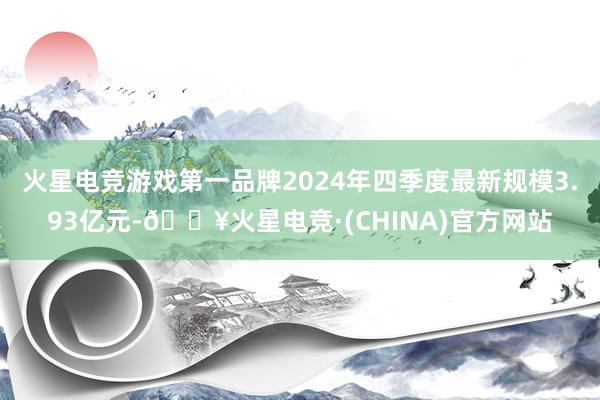 火星电竞游戏第一品牌2024年四季度最新规模3.93亿元-🔥火星电竞·(CHINA)官方网站