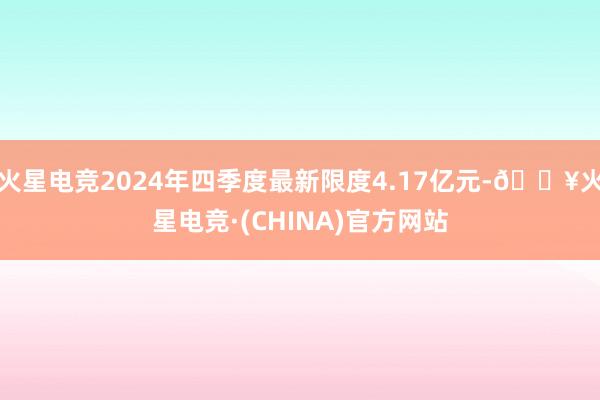 火星电竞2024年四季度最新限度4.17亿元-🔥火星电竞·(CHINA)官方网站