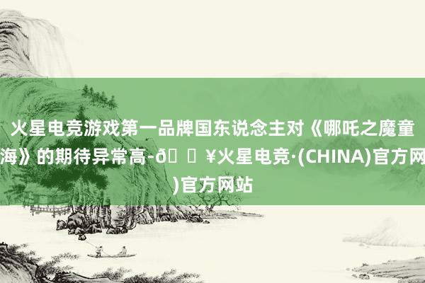 火星电竞游戏第一品牌国东说念主对《哪吒之魔童闹海》的期待异常高-🔥火星电竞·(CHINA)官方网站