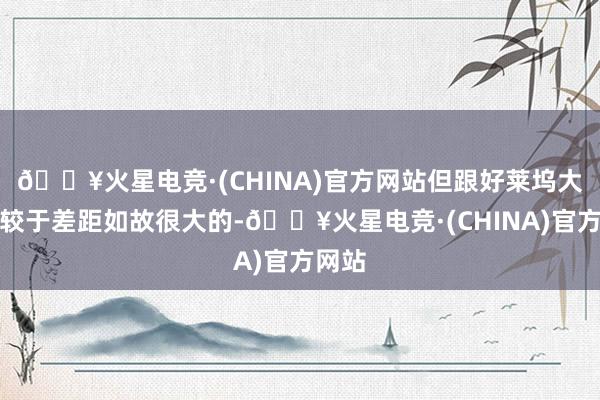 🔥火星电竞·(CHINA)官方网站但跟好莱坞大片比较于差距如故很大的-🔥火星电竞·(CHINA)官方网站