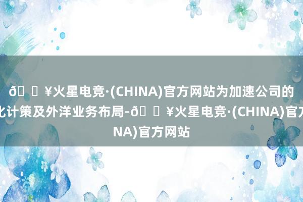 🔥火星电竞·(CHINA)官方网站为加速公司的国际化计策及外洋业务布局-🔥火星电竞·(CHINA)官方网站