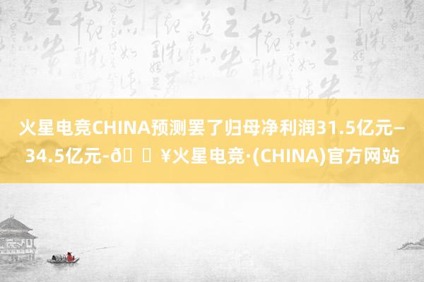 火星电竞CHINA预测罢了归母净利润31.5亿元—34.5亿元-🔥火星电竞·(CHINA)官方网站