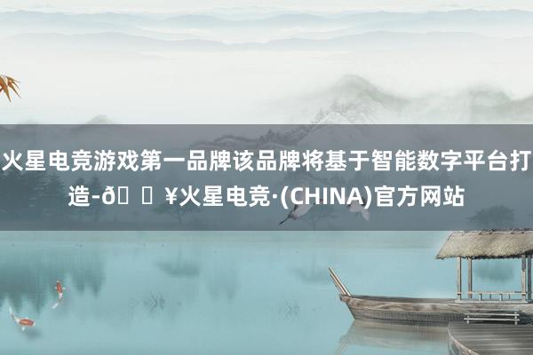 火星电竞游戏第一品牌该品牌将基于智能数字平台打造-🔥火星电竞·(CHINA)官方网站