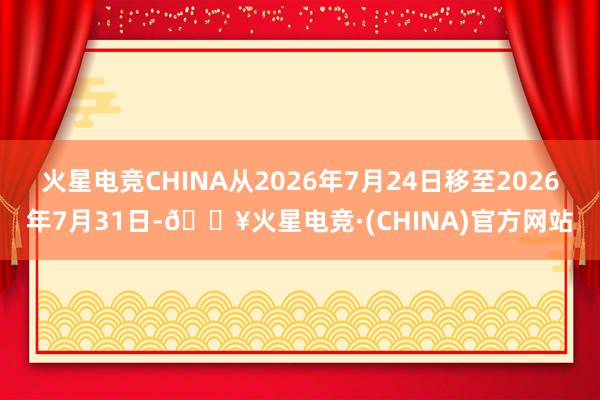 火星电竞CHINA从2026年7月24日移至2026年7月31日-🔥火星电竞·(CHINA)官方网站