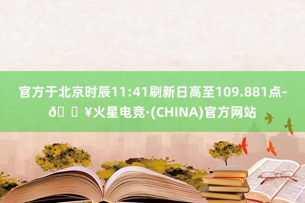 官方于北京时辰11:41刷新日高至109.881点-🔥火星电竞·(CHINA)官方网站