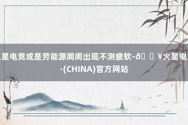 火星电竞或是劳能源阛阓出现不测疲软-🔥火星电竞·(CHINA)官方网站