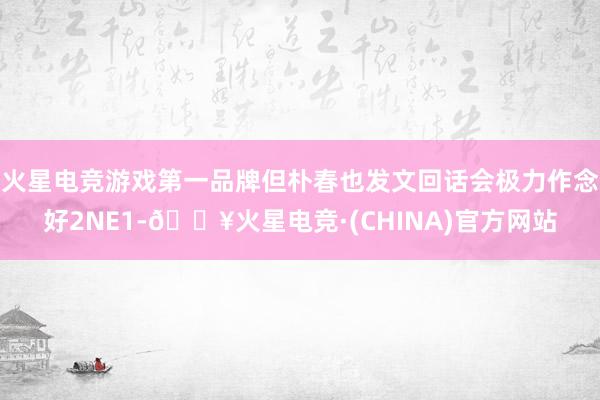 火星电竞游戏第一品牌但朴春也发文回话会极力作念好2NE1-🔥火星电竞·(CHINA)官方网站
