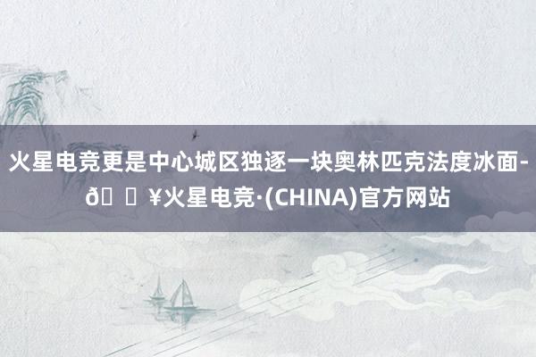 火星电竞更是中心城区独逐一块奥林匹克法度冰面-🔥火星电竞·(CHINA)官方网站