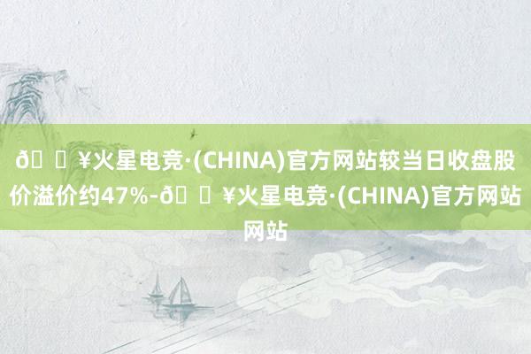 🔥火星电竞·(CHINA)官方网站较当日收盘股价溢价约47%-🔥火星电竞·(CHINA)官方网站
