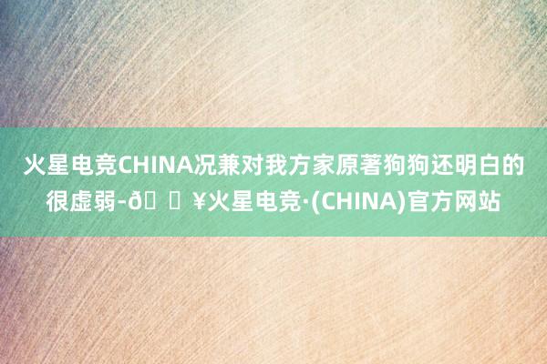 火星电竞CHINA况兼对我方家原著狗狗还明白的很虚弱-🔥火星电竞·(CHINA)官方网站